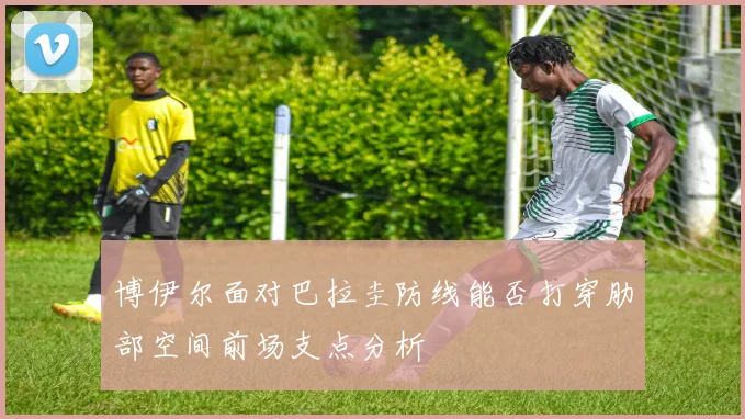 博伊尔面对巴拉圭防线能否打穿肋部空间前场支点分析
