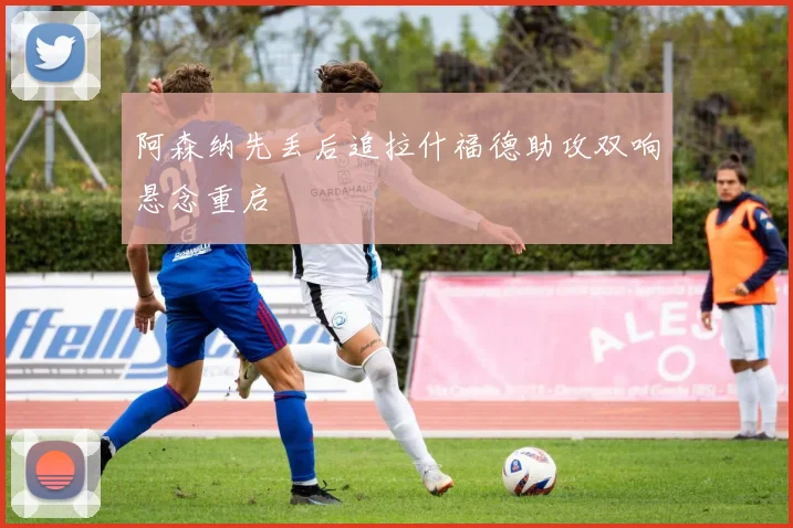 阿森纳先丢后追拉什福德助攻双响悬念重启