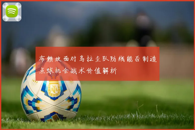 布赖坎面对乌拉圭队防线能否制造点球机会战术价值解析