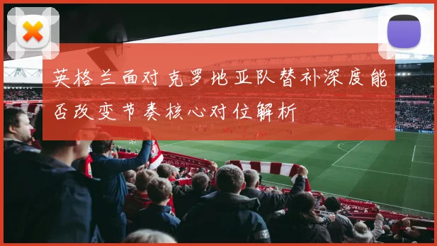 英格兰面对克罗地亚队替补深度能否改变节奏核心对位解析